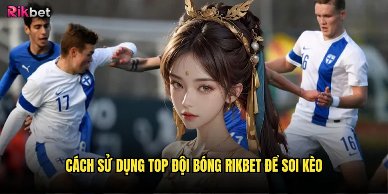 Top đội bóng rikbet có cập nhật theo thời gian thực? 3 Cách sử dụng top đội bóng rikbet để soi kèo